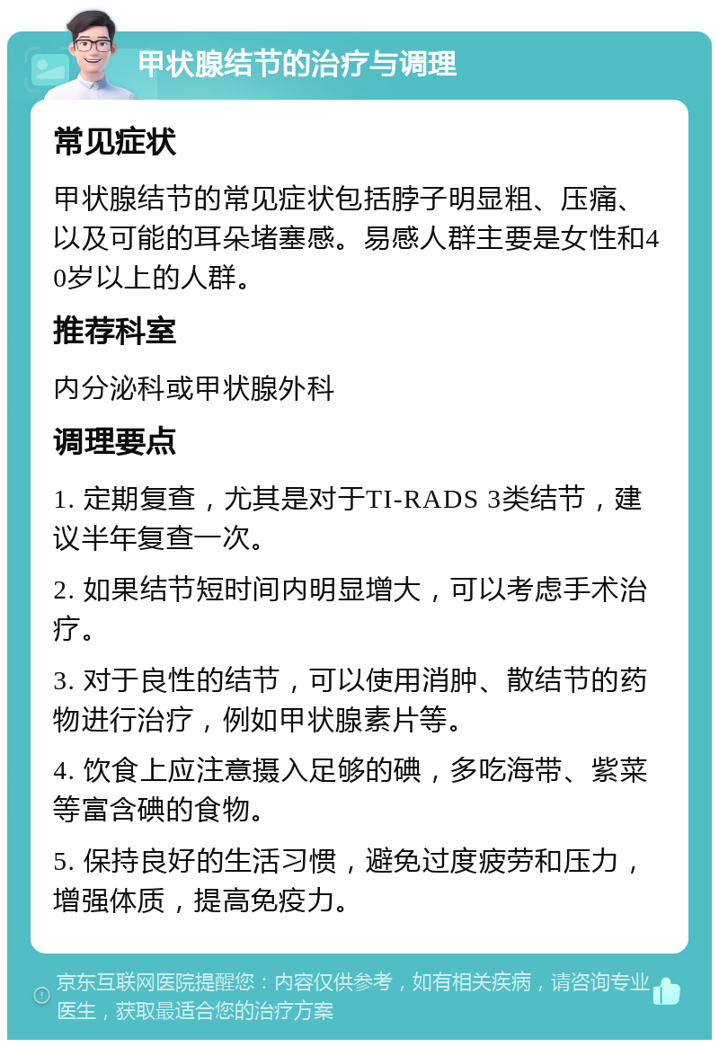 甲状腺结节的治疗与调理 常见症状 甲状腺结节的常见症状包括脖子明显粗、压痛、以及可能的耳朵堵塞感。易感人群主要是女性和40岁以上的人群。 推荐科室 内分泌科或甲状腺外科 调理要点 1. 定期复查，尤其是对于TI-RADS 3类结节，建议半年复查一次。 2. 如果结节短时间内明显增大，可以考虑手术治疗。 3. 对于良性的结节，可以使用消肿、散结节的药物进行治疗，例如甲状腺素片等。 4. 饮食上应注意摄入足够的碘，多吃海带、紫菜等富含碘的食物。 5. 保持良好的生活习惯，避免过度疲劳和压力，增强体质，提高免疫力。