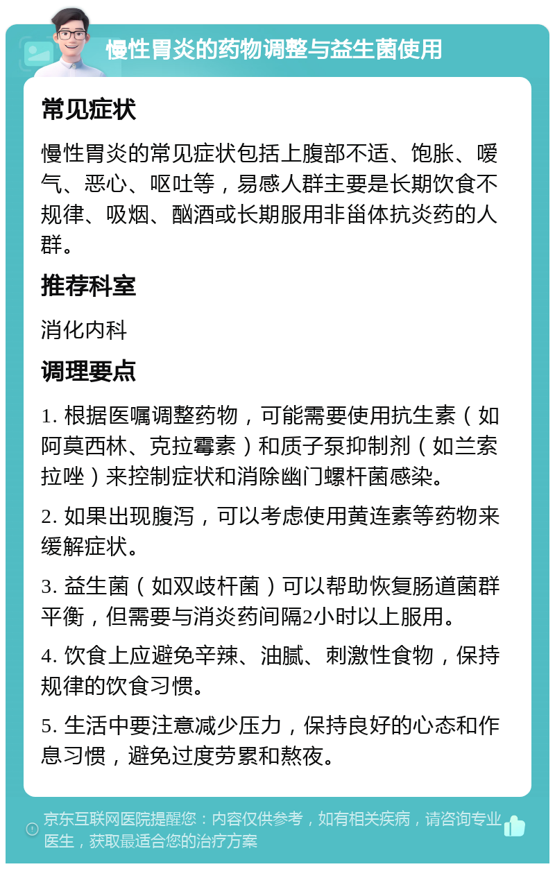 慢性胃炎的药物调整与益生菌使用 常见症状 慢性胃炎的常见症状包括上腹部不适、饱胀、嗳气、恶心、呕吐等，易感人群主要是长期饮食不规律、吸烟、酗酒或长期服用非甾体抗炎药的人群。 推荐科室 消化内科 调理要点 1. 根据医嘱调整药物，可能需要使用抗生素（如阿莫西林、克拉霉素）和质子泵抑制剂（如兰索拉唑）来控制症状和消除幽门螺杆菌感染。 2. 如果出现腹泻，可以考虑使用黄连素等药物来缓解症状。 3. 益生菌（如双歧杆菌）可以帮助恢复肠道菌群平衡，但需要与消炎药间隔2小时以上服用。 4. 饮食上应避免辛辣、油腻、刺激性食物，保持规律的饮食习惯。 5. 生活中要注意减少压力，保持良好的心态和作息习惯，避免过度劳累和熬夜。