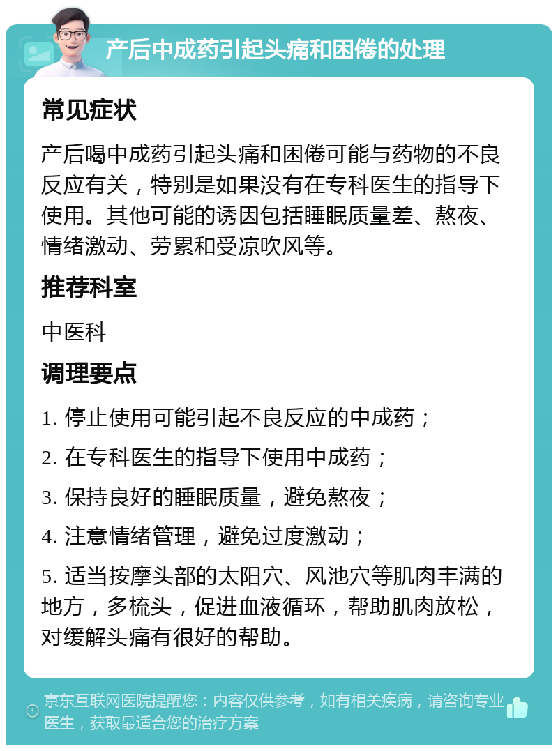 产后中成药引起头痛和困倦的处理 常见症状 产后喝中成药引起头痛和困倦可能与药物的不良反应有关，特别是如果没有在专科医生的指导下使用。其他可能的诱因包括睡眠质量差、熬夜、情绪激动、劳累和受凉吹风等。 推荐科室 中医科 调理要点 1. 停止使用可能引起不良反应的中成药； 2. 在专科医生的指导下使用中成药； 3. 保持良好的睡眠质量，避免熬夜； 4. 注意情绪管理，避免过度激动； 5. 适当按摩头部的太阳穴、风池穴等肌肉丰满的地方，多梳头，促进血液循环，帮助肌肉放松，对缓解头痛有很好的帮助。