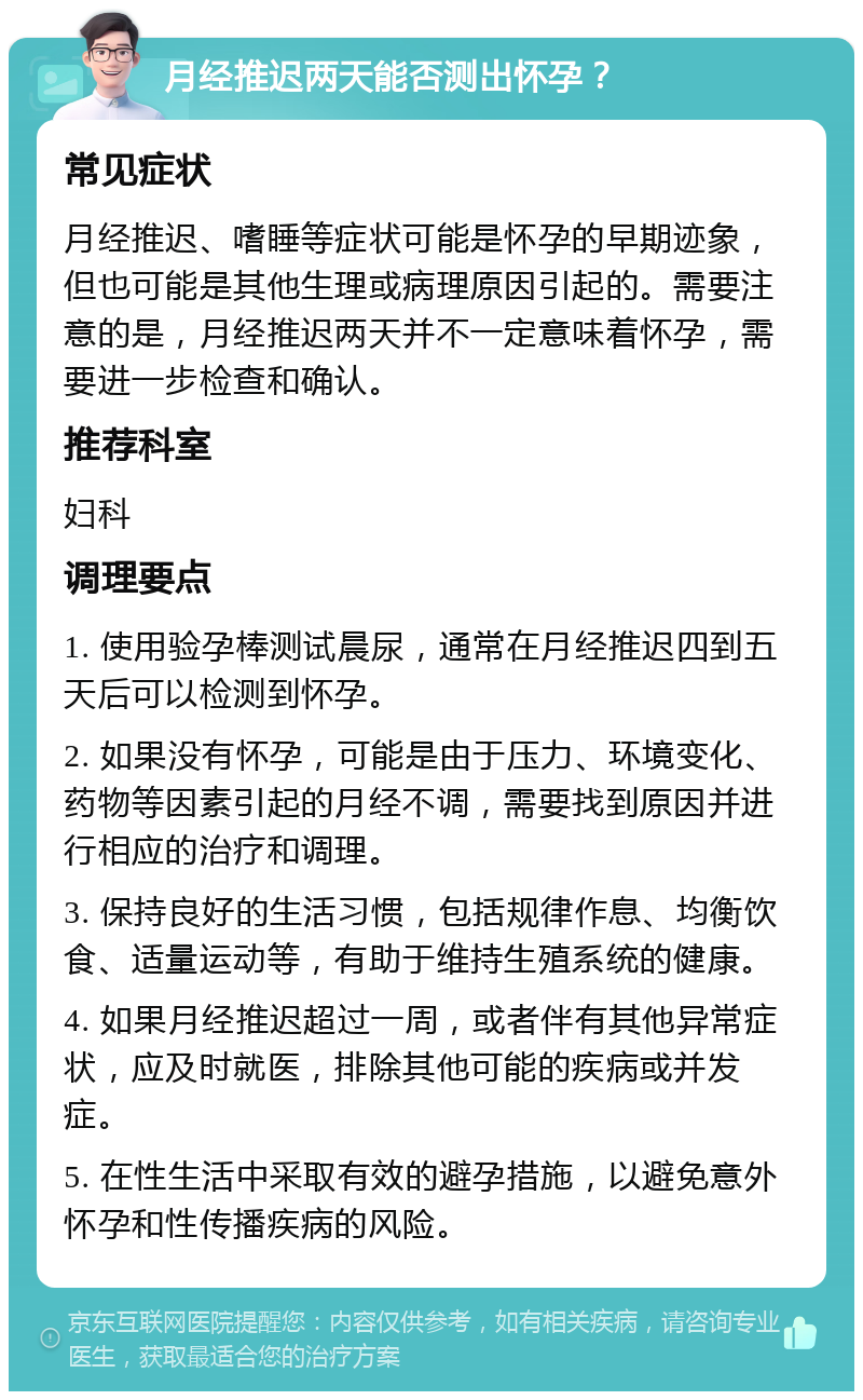 月经推迟两天能否测出怀孕？ 常见症状 月经推迟、嗜睡等症状可能是怀孕的早期迹象，但也可能是其他生理或病理原因引起的。需要注意的是，月经推迟两天并不一定意味着怀孕，需要进一步检查和确认。 推荐科室 妇科 调理要点 1. 使用验孕棒测试晨尿，通常在月经推迟四到五天后可以检测到怀孕。 2. 如果没有怀孕，可能是由于压力、环境变化、药物等因素引起的月经不调，需要找到原因并进行相应的治疗和调理。 3. 保持良好的生活习惯，包括规律作息、均衡饮食、适量运动等，有助于维持生殖系统的健康。 4. 如果月经推迟超过一周，或者伴有其他异常症状，应及时就医，排除其他可能的疾病或并发症。 5. 在性生活中采取有效的避孕措施，以避免意外怀孕和性传播疾病的风险。