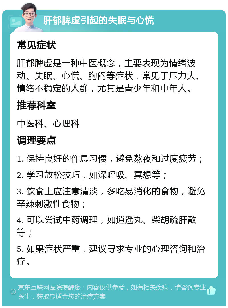 肝郁脾虚引起的失眠与心慌 常见症状 肝郁脾虚是一种中医概念，主要表现为情绪波动、失眠、心慌、胸闷等症状，常见于压力大、情绪不稳定的人群，尤其是青少年和中年人。 推荐科室 中医科、心理科 调理要点 1. 保持良好的作息习惯，避免熬夜和过度疲劳； 2. 学习放松技巧，如深呼吸、冥想等； 3. 饮食上应注意清淡，多吃易消化的食物，避免辛辣刺激性食物； 4. 可以尝试中药调理，如逍遥丸、柴胡疏肝散等； 5. 如果症状严重，建议寻求专业的心理咨询和治疗。