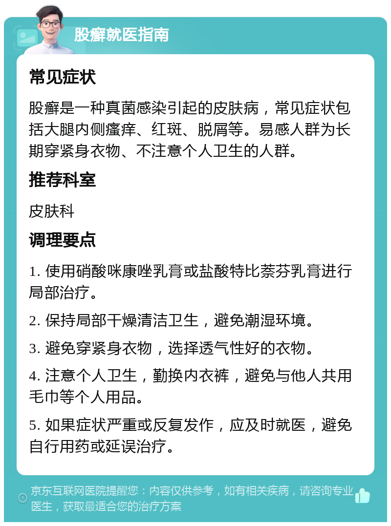 股癣就医指南 常见症状 股癣是一种真菌感染引起的皮肤病，常见症状包括大腿内侧瘙痒、红斑、脱屑等。易感人群为长期穿紧身衣物、不注意个人卫生的人群。 推荐科室 皮肤科 调理要点 1. 使用硝酸咪康唑乳膏或盐酸特比萘芬乳膏进行局部治疗。 2. 保持局部干燥清洁卫生，避免潮湿环境。 3. 避免穿紧身衣物，选择透气性好的衣物。 4. 注意个人卫生，勤换内衣裤，避免与他人共用毛巾等个人用品。 5. 如果症状严重或反复发作，应及时就医，避免自行用药或延误治疗。