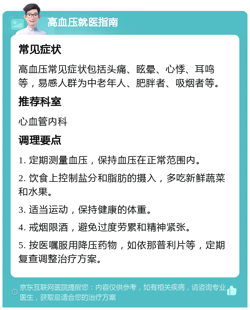 高血压就医指南 常见症状 高血压常见症状包括头痛、眩晕、心悸、耳鸣等，易感人群为中老年人、肥胖者、吸烟者等。 推荐科室 心血管内科 调理要点 1. 定期测量血压，保持血压在正常范围内。 2. 饮食上控制盐分和脂肪的摄入，多吃新鲜蔬菜和水果。 3. 适当运动，保持健康的体重。 4. 戒烟限酒，避免过度劳累和精神紧张。 5. 按医嘱服用降压药物，如依那普利片等，定期复查调整治疗方案。