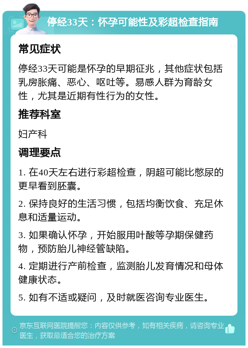 停经33天：怀孕可能性及彩超检查指南 常见症状 停经33天可能是怀孕的早期征兆，其他症状包括乳房胀痛、恶心、呕吐等。易感人群为育龄女性，尤其是近期有性行为的女性。 推荐科室 妇产科 调理要点 1. 在40天左右进行彩超检查，阴超可能比憋尿的更早看到胚囊。 2. 保持良好的生活习惯，包括均衡饮食、充足休息和适量运动。 3. 如果确认怀孕，开始服用叶酸等孕期保健药物，预防胎儿神经管缺陷。 4. 定期进行产前检查，监测胎儿发育情况和母体健康状态。 5. 如有不适或疑问，及时就医咨询专业医生。