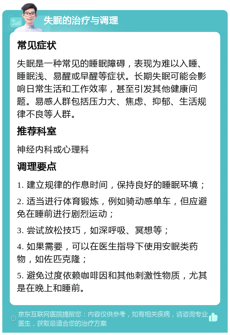 失眠的治疗与调理 常见症状 失眠是一种常见的睡眠障碍，表现为难以入睡、睡眠浅、易醒或早醒等症状。长期失眠可能会影响日常生活和工作效率，甚至引发其他健康问题。易感人群包括压力大、焦虑、抑郁、生活规律不良等人群。 推荐科室 神经内科或心理科 调理要点 1. 建立规律的作息时间，保持良好的睡眠环境； 2. 适当进行体育锻炼，例如骑动感单车，但应避免在睡前进行剧烈运动； 3. 尝试放松技巧，如深呼吸、冥想等； 4. 如果需要，可以在医生指导下使用安眠类药物，如佐匹克隆； 5. 避免过度依赖咖啡因和其他刺激性物质，尤其是在晚上和睡前。