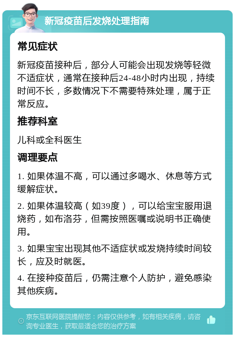 新冠疫苗后发烧处理指南 常见症状 新冠疫苗接种后，部分人可能会出现发烧等轻微不适症状，通常在接种后24-48小时内出现，持续时间不长，多数情况下不需要特殊处理，属于正常反应。 推荐科室 儿科或全科医生 调理要点 1. 如果体温不高，可以通过多喝水、休息等方式缓解症状。 2. 如果体温较高（如39度），可以给宝宝服用退烧药，如布洛芬，但需按照医嘱或说明书正确使用。 3. 如果宝宝出现其他不适症状或发烧持续时间较长，应及时就医。 4. 在接种疫苗后，仍需注意个人防护，避免感染其他疾病。