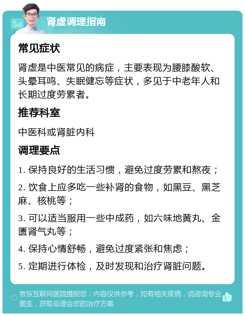 肾虚调理指南 常见症状 肾虚是中医常见的病症，主要表现为腰膝酸软、头晕耳鸣、失眠健忘等症状，多见于中老年人和长期过度劳累者。 推荐科室 中医科或肾脏内科 调理要点 1. 保持良好的生活习惯，避免过度劳累和熬夜； 2. 饮食上应多吃一些补肾的食物，如黑豆、黑芝麻、核桃等； 3. 可以适当服用一些中成药，如六味地黄丸、金匮肾气丸等； 4. 保持心情舒畅，避免过度紧张和焦虑； 5. 定期进行体检，及时发现和治疗肾脏问题。