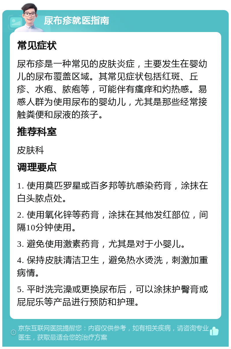 尿布疹就医指南 常见症状 尿布疹是一种常见的皮肤炎症，主要发生在婴幼儿的尿布覆盖区域。其常见症状包括红斑、丘疹、水疱、脓疱等，可能伴有瘙痒和灼热感。易感人群为使用尿布的婴幼儿，尤其是那些经常接触粪便和尿液的孩子。 推荐科室 皮肤科 调理要点 1. 使用莫匹罗星或百多邦等抗感染药膏，涂抹在白头脓点处。 2. 使用氧化锌等药膏，涂抹在其他发红部位，间隔10分钟使用。 3. 避免使用激素药膏，尤其是对于小婴儿。 4. 保持皮肤清洁卫生，避免热水烫洗，刺激加重病情。 5. 平时洗完澡或更换尿布后，可以涂抹护臀膏或屁屁乐等产品进行预防和护理。