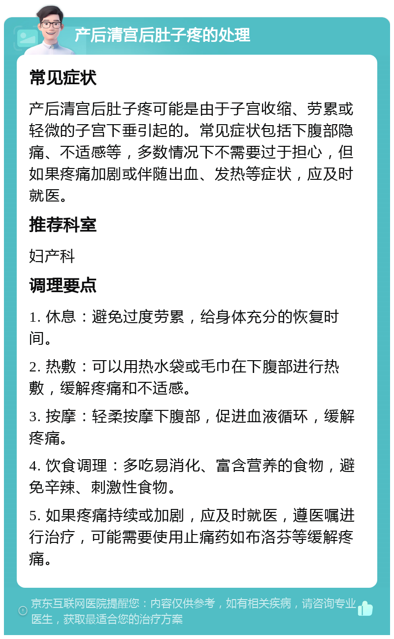 产后清宫后肚子疼的处理 常见症状 产后清宫后肚子疼可能是由于子宫收缩、劳累或轻微的子宫下垂引起的。常见症状包括下腹部隐痛、不适感等，多数情况下不需要过于担心，但如果疼痛加剧或伴随出血、发热等症状，应及时就医。 推荐科室 妇产科 调理要点 1. 休息：避免过度劳累，给身体充分的恢复时间。 2. 热敷：可以用热水袋或毛巾在下腹部进行热敷，缓解疼痛和不适感。 3. 按摩：轻柔按摩下腹部，促进血液循环，缓解疼痛。 4. 饮食调理：多吃易消化、富含营养的食物，避免辛辣、刺激性食物。 5. 如果疼痛持续或加剧，应及时就医，遵医嘱进行治疗，可能需要使用止痛药如布洛芬等缓解疼痛。