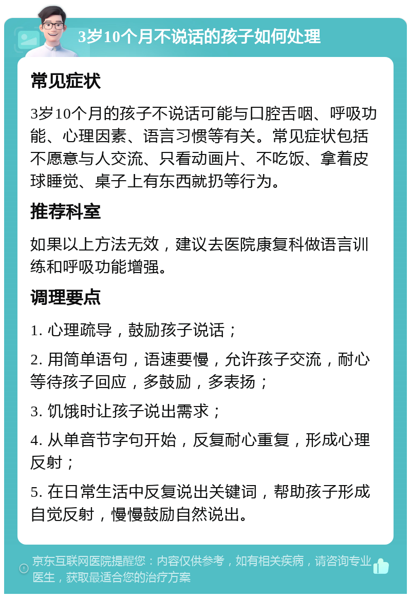 3岁10个月不说话的孩子如何处理 常见症状 3岁10个月的孩子不说话可能与口腔舌咽、呼吸功能、心理因素、语言习惯等有关。常见症状包括不愿意与人交流、只看动画片、不吃饭、拿着皮球睡觉、桌子上有东西就扔等行为。 推荐科室 如果以上方法无效，建议去医院康复科做语言训练和呼吸功能增强。 调理要点 1. 心理疏导，鼓励孩子说话； 2. 用简单语句，语速要慢，允许孩子交流，耐心等待孩子回应，多鼓励，多表扬； 3. 饥饿时让孩子说出需求； 4. 从单音节字句开始，反复耐心重复，形成心理反射； 5. 在日常生活中反复说出关键词，帮助孩子形成自觉反射，慢慢鼓励自然说出。