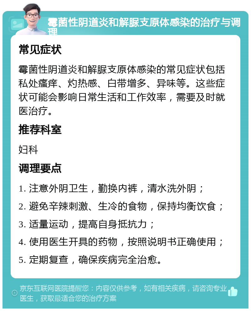 霉菌性阴道炎和解脲支原体感染的治疗与调理 常见症状 霉菌性阴道炎和解脲支原体感染的常见症状包括私处瘙痒、灼热感、白带增多、异味等。这些症状可能会影响日常生活和工作效率，需要及时就医治疗。 推荐科室 妇科 调理要点 1. 注意外阴卫生，勤换内裤，清水洗外阴； 2. 避免辛辣刺激、生冷的食物，保持均衡饮食； 3. 适量运动，提高自身抵抗力； 4. 使用医生开具的药物，按照说明书正确使用； 5. 定期复查，确保疾病完全治愈。