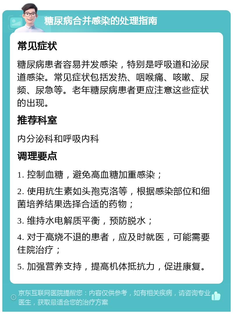 糖尿病合并感染的处理指南 常见症状 糖尿病患者容易并发感染，特别是呼吸道和泌尿道感染。常见症状包括发热、咽喉痛、咳嗽、尿频、尿急等。老年糖尿病患者更应注意这些症状的出现。 推荐科室 内分泌科和呼吸内科 调理要点 1. 控制血糖，避免高血糖加重感染； 2. 使用抗生素如头孢克洛等，根据感染部位和细菌培养结果选择合适的药物； 3. 维持水电解质平衡，预防脱水； 4. 对于高烧不退的患者，应及时就医，可能需要住院治疗； 5. 加强营养支持，提高机体抵抗力，促进康复。