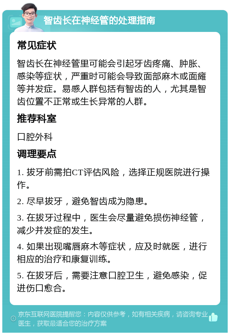 智齿长在神经管的处理指南 常见症状 智齿长在神经管里可能会引起牙齿疼痛、肿胀、感染等症状，严重时可能会导致面部麻木或面瘫等并发症。易感人群包括有智齿的人，尤其是智齿位置不正常或生长异常的人群。 推荐科室 口腔外科 调理要点 1. 拔牙前需拍CT评估风险，选择正规医院进行操作。 2. 尽早拔牙，避免智齿成为隐患。 3. 在拔牙过程中，医生会尽量避免损伤神经管，减少并发症的发生。 4. 如果出现嘴唇麻木等症状，应及时就医，进行相应的治疗和康复训练。 5. 在拔牙后，需要注意口腔卫生，避免感染，促进伤口愈合。