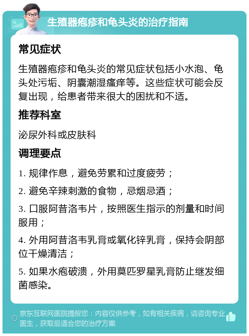 生殖器疱疹和龟头炎的治疗指南 常见症状 生殖器疱疹和龟头炎的常见症状包括小水泡、龟头处污垢、阴囊潮湿瘙痒等。这些症状可能会反复出现，给患者带来很大的困扰和不适。 推荐科室 泌尿外科或皮肤科 调理要点 1. 规律作息，避免劳累和过度疲劳； 2. 避免辛辣刺激的食物，忌烟忌酒； 3. 口服阿昔洛韦片，按照医生指示的剂量和时间服用； 4. 外用阿昔洛韦乳膏或氧化锌乳膏，保持会阴部位干燥清洁； 5. 如果水疱破溃，外用莫匹罗星乳膏防止继发细菌感染。