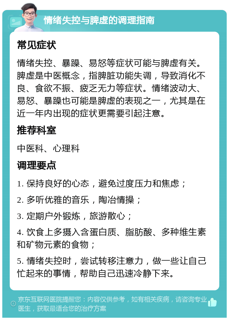 情绪失控与脾虚的调理指南 常见症状 情绪失控、暴躁、易怒等症状可能与脾虚有关。脾虚是中医概念，指脾脏功能失调，导致消化不良、食欲不振、疲乏无力等症状。情绪波动大、易怒、暴躁也可能是脾虚的表现之一，尤其是在近一年内出现的症状更需要引起注意。 推荐科室 中医科、心理科 调理要点 1. 保持良好的心态，避免过度压力和焦虑； 2. 多听优雅的音乐，陶冶情操； 3. 定期户外锻炼，旅游散心； 4. 饮食上多摄入含蛋白质、脂肪酸、多种维生素和矿物元素的食物； 5. 情绪失控时，尝试转移注意力，做一些让自己忙起来的事情，帮助自己迅速冷静下来。