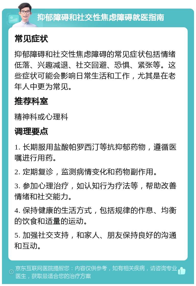 抑郁障碍和社交性焦虑障碍就医指南 常见症状 抑郁障碍和社交性焦虑障碍的常见症状包括情绪低落、兴趣减退、社交回避、恐惧、紧张等。这些症状可能会影响日常生活和工作，尤其是在老年人中更为常见。 推荐科室 精神科或心理科 调理要点 1. 长期服用盐酸帕罗西汀等抗抑郁药物，遵循医嘱进行用药。 2. 定期复诊，监测病情变化和药物副作用。 3. 参加心理治疗，如认知行为疗法等，帮助改善情绪和社交能力。 4. 保持健康的生活方式，包括规律的作息、均衡的饮食和适量的运动。 5. 加强社交支持，和家人、朋友保持良好的沟通和互动。