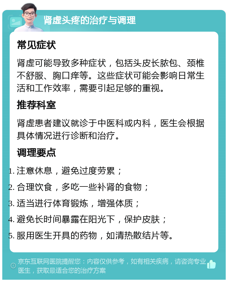 肾虚头疼的治疗与调理 常见症状 肾虚可能导致多种症状，包括头皮长脓包、颈椎不舒服、胸口痒等。这些症状可能会影响日常生活和工作效率，需要引起足够的重视。 推荐科室 肾虚患者建议就诊于中医科或内科，医生会根据具体情况进行诊断和治疗。 调理要点 注意休息，避免过度劳累； 合理饮食，多吃一些补肾的食物； 适当进行体育锻炼，增强体质； 避免长时间暴露在阳光下，保护皮肤； 服用医生开具的药物，如清热散结片等。