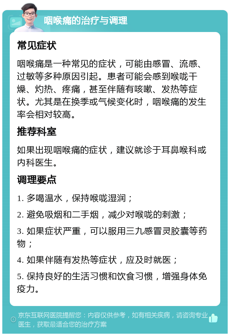 咽喉痛的治疗与调理 常见症状 咽喉痛是一种常见的症状，可能由感冒、流感、过敏等多种原因引起。患者可能会感到喉咙干燥、灼热、疼痛，甚至伴随有咳嗽、发热等症状。尤其是在换季或气候变化时，咽喉痛的发生率会相对较高。 推荐科室 如果出现咽喉痛的症状，建议就诊于耳鼻喉科或内科医生。 调理要点 1. 多喝温水，保持喉咙湿润； 2. 避免吸烟和二手烟，减少对喉咙的刺激； 3. 如果症状严重，可以服用三九感冒灵胶囊等药物； 4. 如果伴随有发热等症状，应及时就医； 5. 保持良好的生活习惯和饮食习惯，增强身体免疫力。