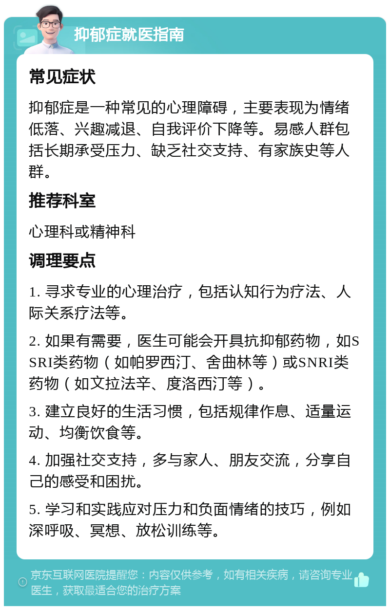 抑郁症就医指南 常见症状 抑郁症是一种常见的心理障碍，主要表现为情绪低落、兴趣减退、自我评价下降等。易感人群包括长期承受压力、缺乏社交支持、有家族史等人群。 推荐科室 心理科或精神科 调理要点 1. 寻求专业的心理治疗，包括认知行为疗法、人际关系疗法等。 2. 如果有需要，医生可能会开具抗抑郁药物，如SSRI类药物（如帕罗西汀、舍曲林等）或SNRI类药物（如文拉法辛、度洛西汀等）。 3. 建立良好的生活习惯，包括规律作息、适量运动、均衡饮食等。 4. 加强社交支持，多与家人、朋友交流，分享自己的感受和困扰。 5. 学习和实践应对压力和负面情绪的技巧，例如深呼吸、冥想、放松训练等。