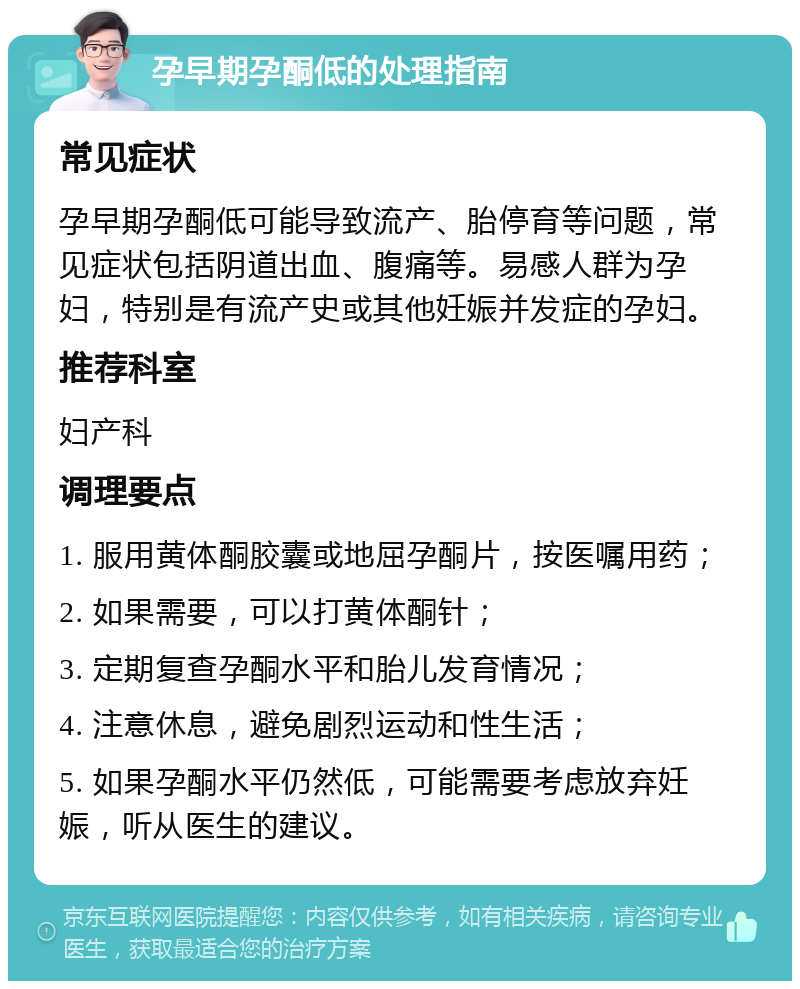 孕早期孕酮低的处理指南 常见症状 孕早期孕酮低可能导致流产、胎停育等问题，常见症状包括阴道出血、腹痛等。易感人群为孕妇，特别是有流产史或其他妊娠并发症的孕妇。 推荐科室 妇产科 调理要点 1. 服用黄体酮胶囊或地屈孕酮片，按医嘱用药； 2. 如果需要，可以打黄体酮针； 3. 定期复查孕酮水平和胎儿发育情况； 4. 注意休息，避免剧烈运动和性生活； 5. 如果孕酮水平仍然低，可能需要考虑放弃妊娠，听从医生的建议。