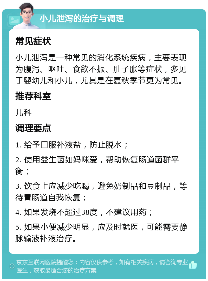 小儿泄泻的治疗与调理 常见症状 小儿泄泻是一种常见的消化系统疾病，主要表现为腹泻、呕吐、食欲不振、肚子胀等症状，多见于婴幼儿和小儿，尤其是在夏秋季节更为常见。 推荐科室 儿科 调理要点 1. 给予口服补液盐，防止脱水； 2. 使用益生菌如妈咪爱，帮助恢复肠道菌群平衡； 3. 饮食上应减少吃喝，避免奶制品和豆制品，等待胃肠道自我恢复； 4. 如果发烧不超过38度，不建议用药； 5. 如果小便减少明显，应及时就医，可能需要静脉输液补液治疗。