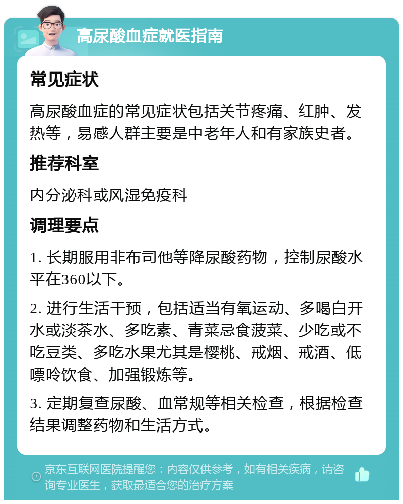 高尿酸血症就医指南 常见症状 高尿酸血症的常见症状包括关节疼痛、红肿、发热等，易感人群主要是中老年人和有家族史者。 推荐科室 内分泌科或风湿免疫科 调理要点 1. 长期服用非布司他等降尿酸药物，控制尿酸水平在360以下。 2. 进行生活干预，包括适当有氧运动、多喝白开水或淡茶水、多吃素、青菜忌食菠菜、少吃或不吃豆类、多吃水果尤其是樱桃、戒烟、戒酒、低嘌呤饮食、加强锻炼等。 3. 定期复查尿酸、血常规等相关检查，根据检查结果调整药物和生活方式。