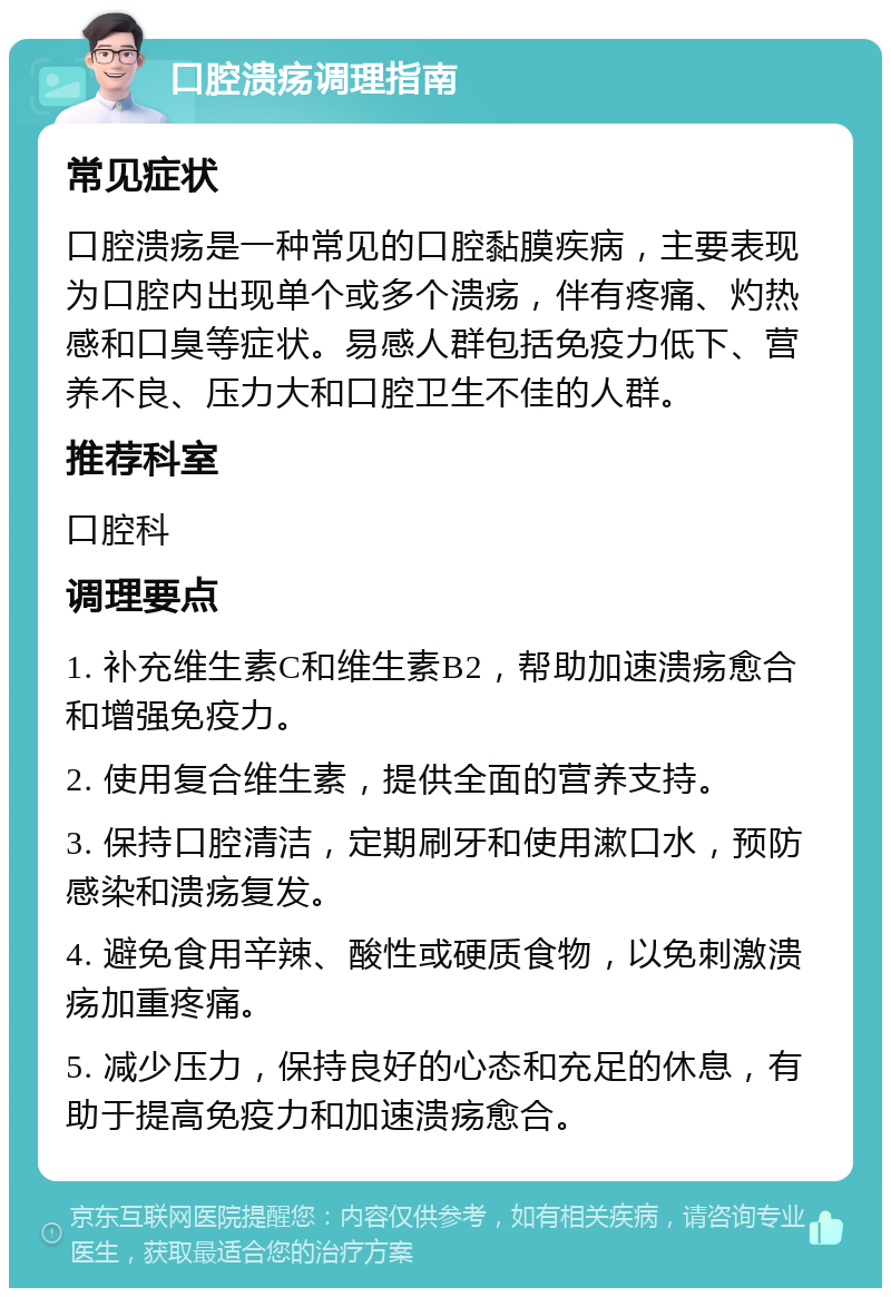 口腔溃疡调理指南 常见症状 口腔溃疡是一种常见的口腔黏膜疾病，主要表现为口腔内出现单个或多个溃疡，伴有疼痛、灼热感和口臭等症状。易感人群包括免疫力低下、营养不良、压力大和口腔卫生不佳的人群。 推荐科室 口腔科 调理要点 1. 补充维生素C和维生素B2，帮助加速溃疡愈合和增强免疫力。 2. 使用复合维生素，提供全面的营养支持。 3. 保持口腔清洁，定期刷牙和使用漱口水，预防感染和溃疡复发。 4. 避免食用辛辣、酸性或硬质食物，以免刺激溃疡加重疼痛。 5. 减少压力，保持良好的心态和充足的休息，有助于提高免疫力和加速溃疡愈合。