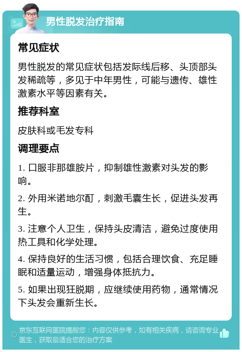 男性脱发治疗指南 常见症状 男性脱发的常见症状包括发际线后移、头顶部头发稀疏等，多见于中年男性，可能与遗传、雄性激素水平等因素有关。 推荐科室 皮肤科或毛发专科 调理要点 1. 口服非那雄胺片，抑制雄性激素对头发的影响。 2. 外用米诺地尔酊，刺激毛囊生长，促进头发再生。 3. 注意个人卫生，保持头皮清洁，避免过度使用热工具和化学处理。 4. 保持良好的生活习惯，包括合理饮食、充足睡眠和适量运动，增强身体抵抗力。 5. 如果出现狂脱期，应继续使用药物，通常情况下头发会重新生长。