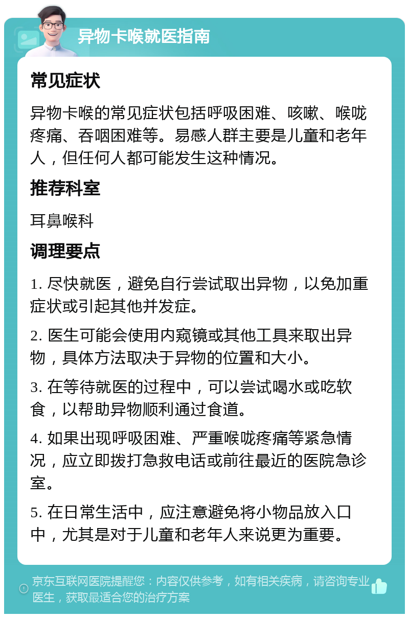 异物卡喉就医指南 常见症状 异物卡喉的常见症状包括呼吸困难、咳嗽、喉咙疼痛、吞咽困难等。易感人群主要是儿童和老年人，但任何人都可能发生这种情况。 推荐科室 耳鼻喉科 调理要点 1. 尽快就医，避免自行尝试取出异物，以免加重症状或引起其他并发症。 2. 医生可能会使用内窥镜或其他工具来取出异物，具体方法取决于异物的位置和大小。 3. 在等待就医的过程中，可以尝试喝水或吃软食，以帮助异物顺利通过食道。 4. 如果出现呼吸困难、严重喉咙疼痛等紧急情况，应立即拨打急救电话或前往最近的医院急诊室。 5. 在日常生活中，应注意避免将小物品放入口中，尤其是对于儿童和老年人来说更为重要。