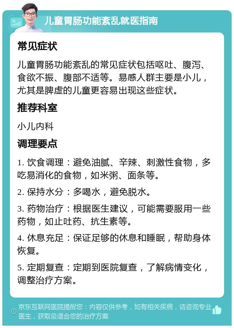 儿童胃肠功能紊乱就医指南 常见症状 儿童胃肠功能紊乱的常见症状包括呕吐、腹泻、食欲不振、腹部不适等。易感人群主要是小儿，尤其是脾虚的儿童更容易出现这些症状。 推荐科室 小儿内科 调理要点 1. 饮食调理：避免油腻、辛辣、刺激性食物，多吃易消化的食物，如米粥、面条等。 2. 保持水分：多喝水，避免脱水。 3. 药物治疗：根据医生建议，可能需要服用一些药物，如止吐药、抗生素等。 4. 休息充足：保证足够的休息和睡眠，帮助身体恢复。 5. 定期复查：定期到医院复查，了解病情变化，调整治疗方案。