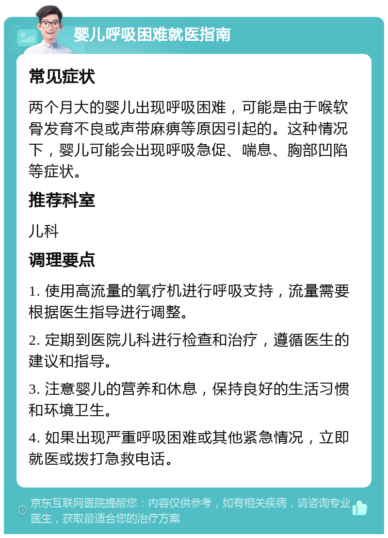 婴儿呼吸困难就医指南 常见症状 两个月大的婴儿出现呼吸困难，可能是由于喉软骨发育不良或声带麻痹等原因引起的。这种情况下，婴儿可能会出现呼吸急促、喘息、胸部凹陷等症状。 推荐科室 儿科 调理要点 1. 使用高流量的氧疗机进行呼吸支持，流量需要根据医生指导进行调整。 2. 定期到医院儿科进行检查和治疗，遵循医生的建议和指导。 3. 注意婴儿的营养和休息，保持良好的生活习惯和环境卫生。 4. 如果出现严重呼吸困难或其他紧急情况，立即就医或拨打急救电话。