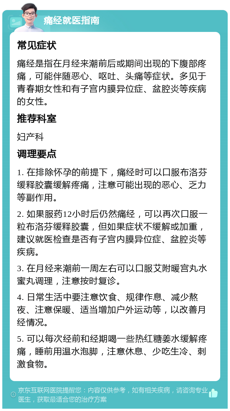 痛经就医指南 常见症状 痛经是指在月经来潮前后或期间出现的下腹部疼痛，可能伴随恶心、呕吐、头痛等症状。多见于青春期女性和有子宫内膜异位症、盆腔炎等疾病的女性。 推荐科室 妇产科 调理要点 1. 在排除怀孕的前提下，痛经时可以口服布洛芬缓释胶囊缓解疼痛，注意可能出现的恶心、乏力等副作用。 2. 如果服药12小时后仍然痛经，可以再次口服一粒布洛芬缓释胶囊，但如果症状不缓解或加重，建议就医检查是否有子宫内膜异位症、盆腔炎等疾病。 3. 在月经来潮前一周左右可以口服艾附暖宫丸水蜜丸调理，注意按时复诊。 4. 日常生活中要注意饮食、规律作息、减少熬夜、注意保暖、适当增加户外运动等，以改善月经情况。 5. 可以每次经前和经期喝一些热红糖姜水缓解疼痛，睡前用温水泡脚，注意休息、少吃生冷、刺激食物。