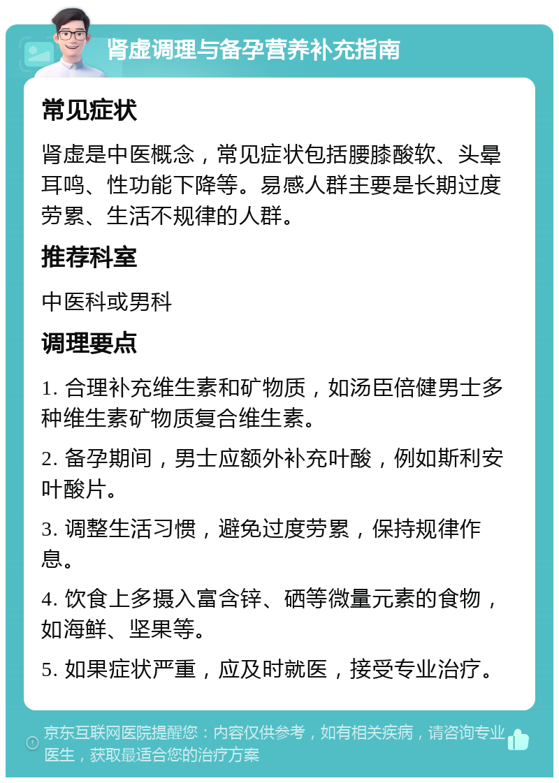 肾虚调理与备孕营养补充指南 常见症状 肾虚是中医概念，常见症状包括腰膝酸软、头晕耳鸣、性功能下降等。易感人群主要是长期过度劳累、生活不规律的人群。 推荐科室 中医科或男科 调理要点 1. 合理补充维生素和矿物质，如汤臣倍健男士多种维生素矿物质复合维生素。 2. 备孕期间，男士应额外补充叶酸，例如斯利安叶酸片。 3. 调整生活习惯，避免过度劳累，保持规律作息。 4. 饮食上多摄入富含锌、硒等微量元素的食物，如海鲜、坚果等。 5. 如果症状严重，应及时就医，接受专业治疗。