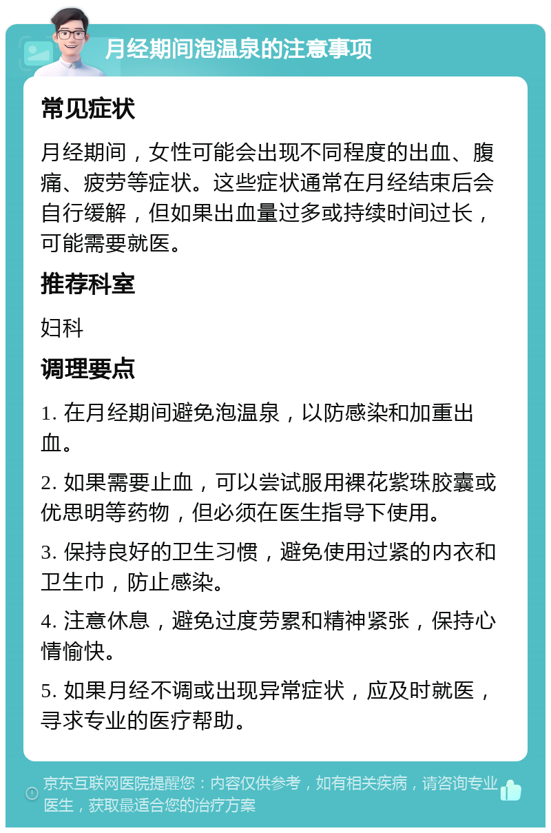 月经期间泡温泉的注意事项 常见症状 月经期间，女性可能会出现不同程度的出血、腹痛、疲劳等症状。这些症状通常在月经结束后会自行缓解，但如果出血量过多或持续时间过长，可能需要就医。 推荐科室 妇科 调理要点 1. 在月经期间避免泡温泉，以防感染和加重出血。 2. 如果需要止血，可以尝试服用裸花紫珠胶囊或优思明等药物，但必须在医生指导下使用。 3. 保持良好的卫生习惯，避免使用过紧的内衣和卫生巾，防止感染。 4. 注意休息，避免过度劳累和精神紧张，保持心情愉快。 5. 如果月经不调或出现异常症状，应及时就医，寻求专业的医疗帮助。