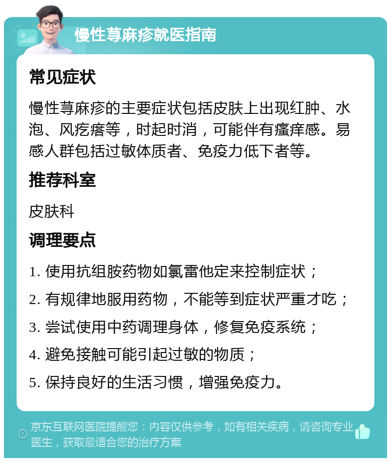 慢性荨麻疹就医指南 常见症状 慢性荨麻疹的主要症状包括皮肤上出现红肿、水泡、风疙瘩等，时起时消，可能伴有瘙痒感。易感人群包括过敏体质者、免疫力低下者等。 推荐科室 皮肤科 调理要点 1. 使用抗组胺药物如氯雷他定来控制症状； 2. 有规律地服用药物，不能等到症状严重才吃； 3. 尝试使用中药调理身体，修复免疫系统； 4. 避免接触可能引起过敏的物质； 5. 保持良好的生活习惯，增强免疫力。