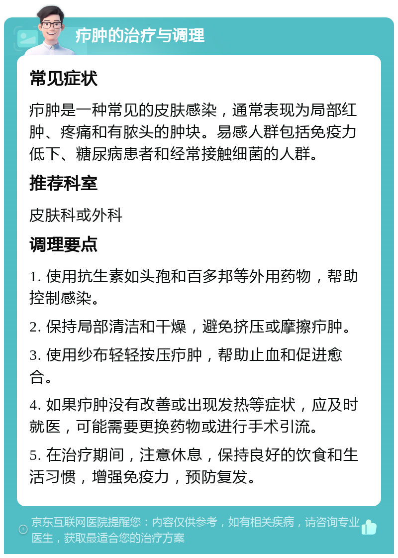 疖肿的治疗与调理 常见症状 疖肿是一种常见的皮肤感染，通常表现为局部红肿、疼痛和有脓头的肿块。易感人群包括免疫力低下、糖尿病患者和经常接触细菌的人群。 推荐科室 皮肤科或外科 调理要点 1. 使用抗生素如头孢和百多邦等外用药物，帮助控制感染。 2. 保持局部清洁和干燥，避免挤压或摩擦疖肿。 3. 使用纱布轻轻按压疖肿，帮助止血和促进愈合。 4. 如果疖肿没有改善或出现发热等症状，应及时就医，可能需要更换药物或进行手术引流。 5. 在治疗期间，注意休息，保持良好的饮食和生活习惯，增强免疫力，预防复发。