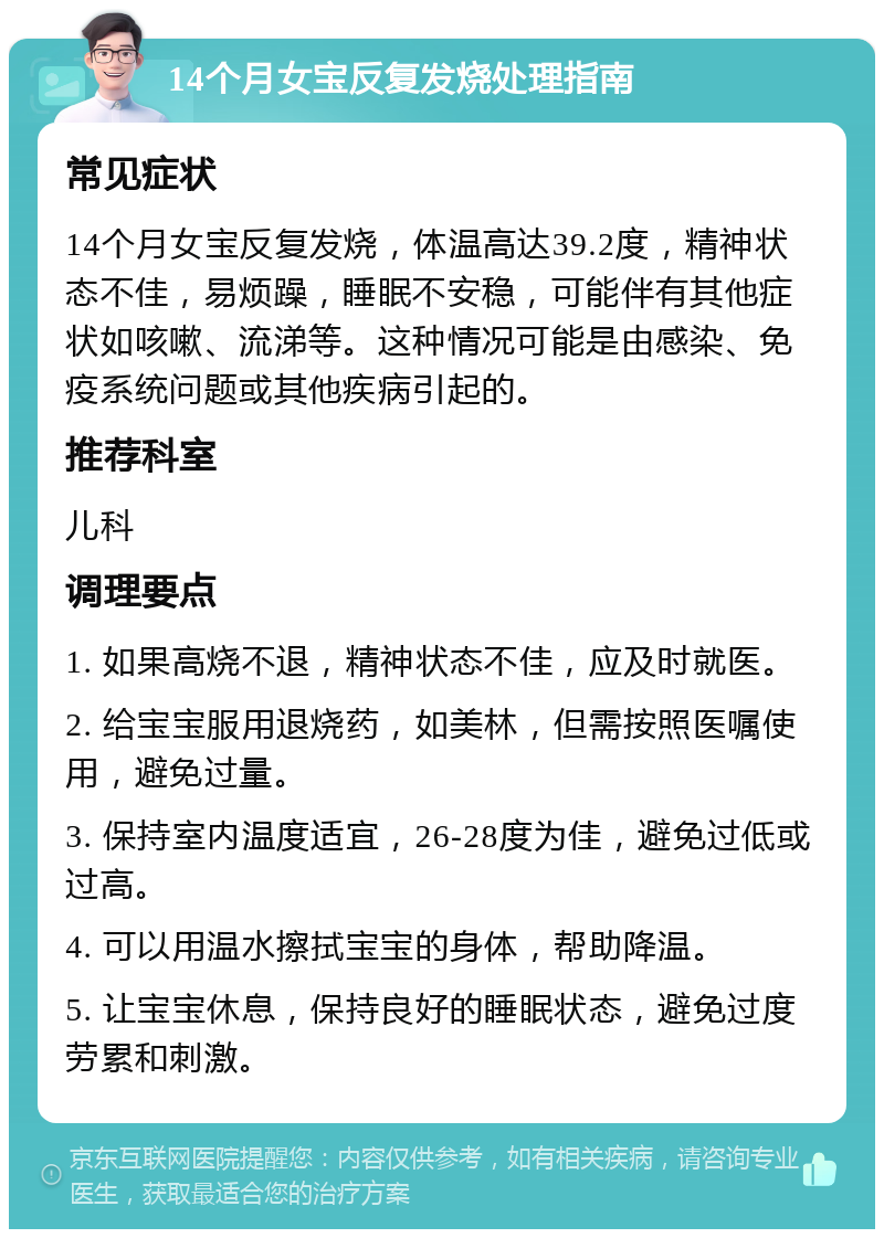 14个月女宝反复发烧处理指南 常见症状 14个月女宝反复发烧，体温高达39.2度，精神状态不佳，易烦躁，睡眠不安稳，可能伴有其他症状如咳嗽、流涕等。这种情况可能是由感染、免疫系统问题或其他疾病引起的。 推荐科室 儿科 调理要点 1. 如果高烧不退，精神状态不佳，应及时就医。 2. 给宝宝服用退烧药，如美林，但需按照医嘱使用，避免过量。 3. 保持室内温度适宜，26-28度为佳，避免过低或过高。 4. 可以用温水擦拭宝宝的身体，帮助降温。 5. 让宝宝休息，保持良好的睡眠状态，避免过度劳累和刺激。