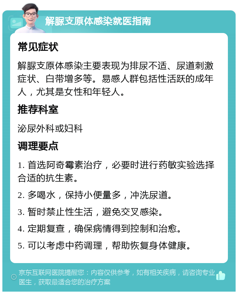 解脲支原体感染就医指南 常见症状 解脲支原体感染主要表现为排尿不适、尿道刺激症状、白带增多等。易感人群包括性活跃的成年人，尤其是女性和年轻人。 推荐科室 泌尿外科或妇科 调理要点 1. 首选阿奇霉素治疗，必要时进行药敏实验选择合适的抗生素。 2. 多喝水，保持小便量多，冲洗尿道。 3. 暂时禁止性生活，避免交叉感染。 4. 定期复查，确保病情得到控制和治愈。 5. 可以考虑中药调理，帮助恢复身体健康。