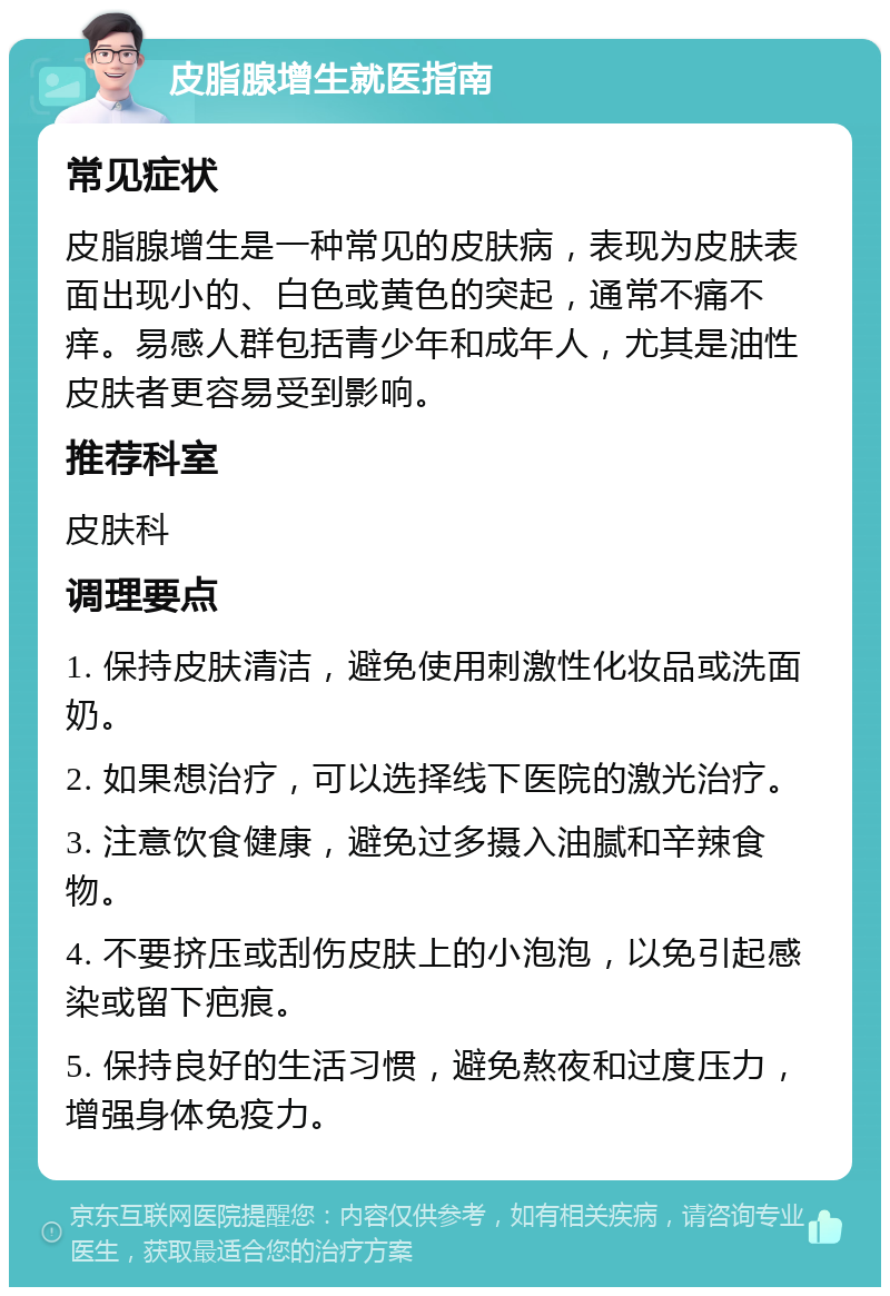 皮脂腺增生就医指南 常见症状 皮脂腺增生是一种常见的皮肤病，表现为皮肤表面出现小的、白色或黄色的突起，通常不痛不痒。易感人群包括青少年和成年人，尤其是油性皮肤者更容易受到影响。 推荐科室 皮肤科 调理要点 1. 保持皮肤清洁，避免使用刺激性化妆品或洗面奶。 2. 如果想治疗，可以选择线下医院的激光治疗。 3. 注意饮食健康，避免过多摄入油腻和辛辣食物。 4. 不要挤压或刮伤皮肤上的小泡泡，以免引起感染或留下疤痕。 5. 保持良好的生活习惯，避免熬夜和过度压力，增强身体免疫力。