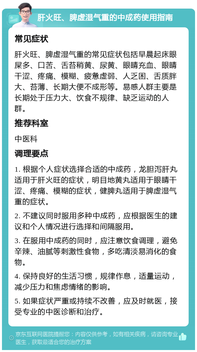 肝火旺、脾虚湿气重的中成药使用指南 常见症状 肝火旺、脾虚湿气重的常见症状包括早晨起床眼屎多、口苦、舌苔稍黄、尿黄、眼睛充血、眼睛干涩、疼痛、模糊、疲惫虚弱、人乏困、舌质胖大、苔薄、长期大便不成形等。易感人群主要是长期处于压力大、饮食不规律、缺乏运动的人群。 推荐科室 中医科 调理要点 1. 根据个人症状选择合适的中成药，龙胆泻肝丸适用于肝火旺的症状，明目地黄丸适用于眼睛干涩、疼痛、模糊的症状，健脾丸适用于脾虚湿气重的症状。 2. 不建议同时服用多种中成药，应根据医生的建议和个人情况进行选择和间隔服用。 3. 在服用中成药的同时，应注意饮食调理，避免辛辣、油腻等刺激性食物，多吃清淡易消化的食物。 4. 保持良好的生活习惯，规律作息，适量运动，减少压力和焦虑情绪的影响。 5. 如果症状严重或持续不改善，应及时就医，接受专业的中医诊断和治疗。