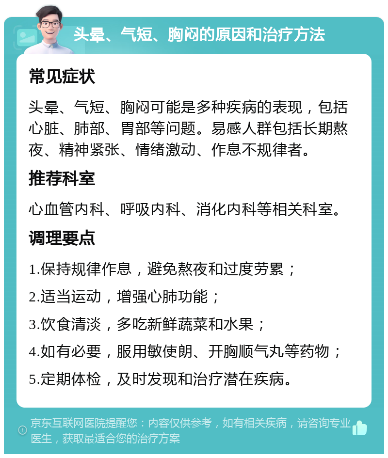 头晕、气短、胸闷的原因和治疗方法 常见症状 头晕、气短、胸闷可能是多种疾病的表现，包括心脏、肺部、胃部等问题。易感人群包括长期熬夜、精神紧张、情绪激动、作息不规律者。 推荐科室 心血管内科、呼吸内科、消化内科等相关科室。 调理要点 1.保持规律作息，避免熬夜和过度劳累； 2.适当运动，增强心肺功能； 3.饮食清淡，多吃新鲜蔬菜和水果； 4.如有必要，服用敏使朗、开胸顺气丸等药物； 5.定期体检，及时发现和治疗潜在疾病。