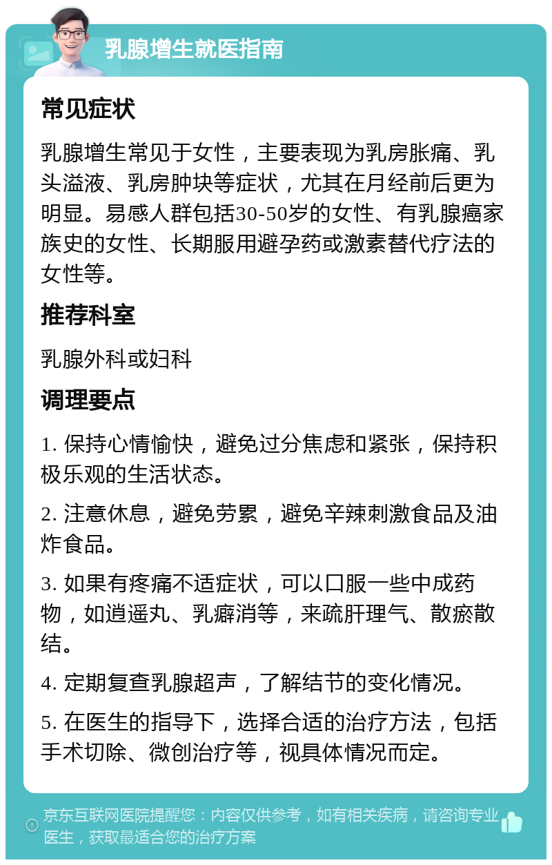 乳腺增生就医指南 常见症状 乳腺增生常见于女性，主要表现为乳房胀痛、乳头溢液、乳房肿块等症状，尤其在月经前后更为明显。易感人群包括30-50岁的女性、有乳腺癌家族史的女性、长期服用避孕药或激素替代疗法的女性等。 推荐科室 乳腺外科或妇科 调理要点 1. 保持心情愉快，避免过分焦虑和紧张，保持积极乐观的生活状态。 2. 注意休息，避免劳累，避免辛辣刺激食品及油炸食品。 3. 如果有疼痛不适症状，可以口服一些中成药物，如逍遥丸、乳癖消等，来疏肝理气、散瘀散结。 4. 定期复查乳腺超声，了解结节的变化情况。 5. 在医生的指导下，选择合适的治疗方法，包括手术切除、微创治疗等，视具体情况而定。