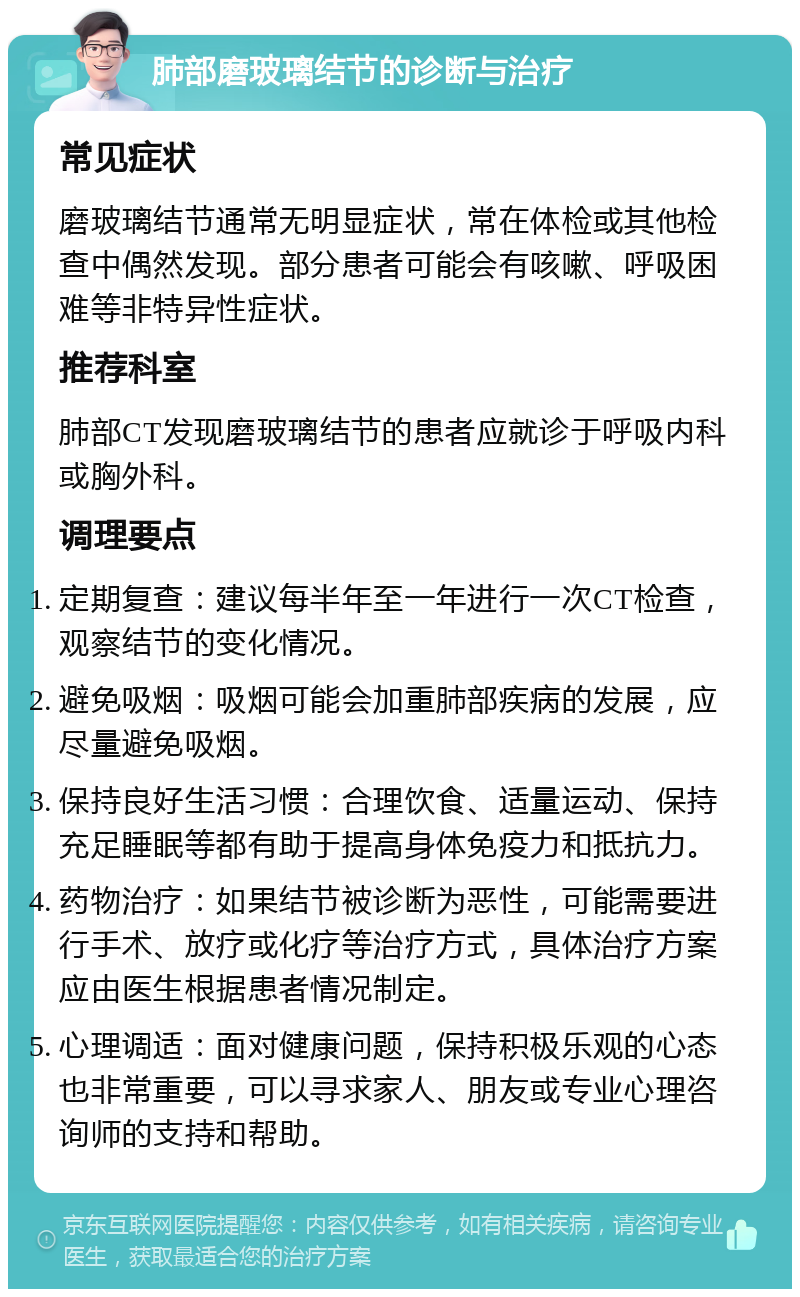 肺部磨玻璃结节的诊断与治疗 常见症状 磨玻璃结节通常无明显症状，常在体检或其他检查中偶然发现。部分患者可能会有咳嗽、呼吸困难等非特异性症状。 推荐科室 肺部CT发现磨玻璃结节的患者应就诊于呼吸内科或胸外科。 调理要点 定期复查：建议每半年至一年进行一次CT检查，观察结节的变化情况。 避免吸烟：吸烟可能会加重肺部疾病的发展，应尽量避免吸烟。 保持良好生活习惯：合理饮食、适量运动、保持充足睡眠等都有助于提高身体免疫力和抵抗力。 药物治疗：如果结节被诊断为恶性，可能需要进行手术、放疗或化疗等治疗方式，具体治疗方案应由医生根据患者情况制定。 心理调适：面对健康问题，保持积极乐观的心态也非常重要，可以寻求家人、朋友或专业心理咨询师的支持和帮助。