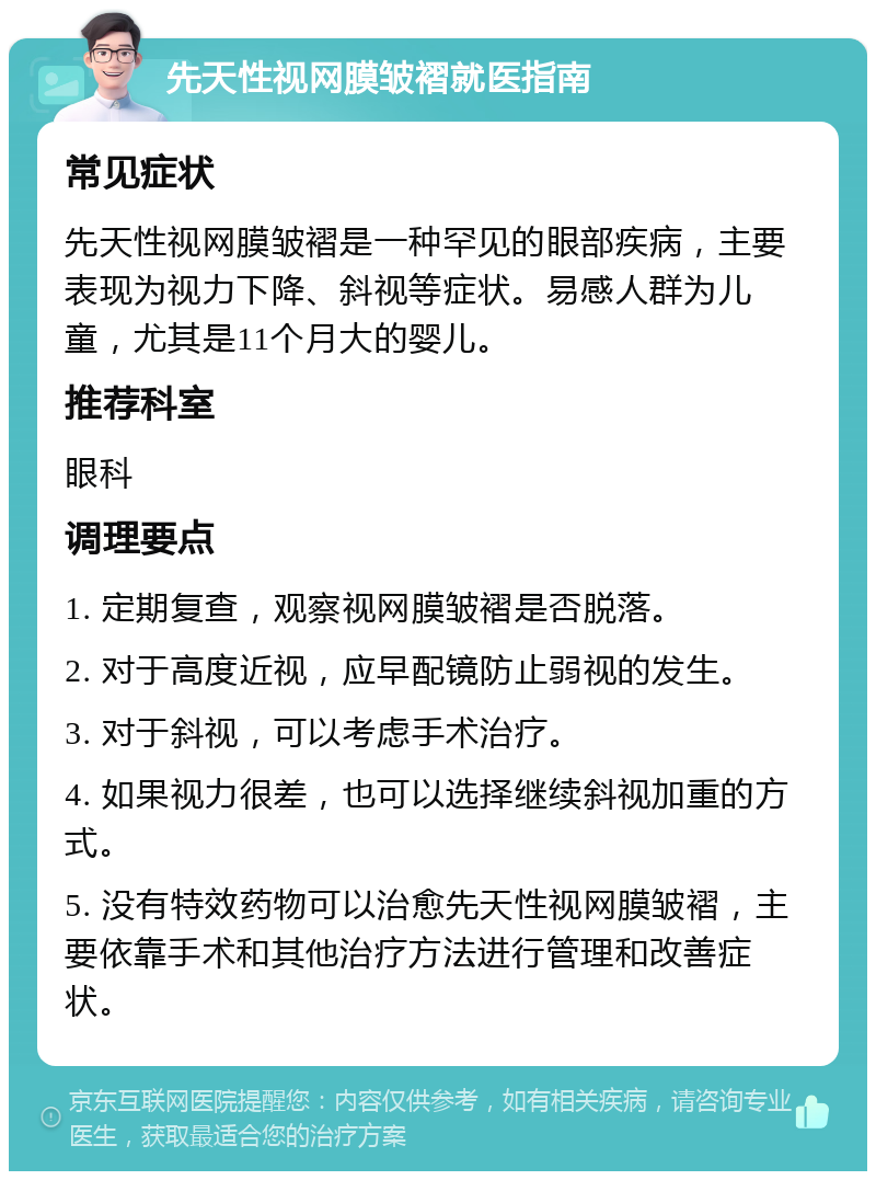 先天性视网膜皱褶就医指南 常见症状 先天性视网膜皱褶是一种罕见的眼部疾病，主要表现为视力下降、斜视等症状。易感人群为儿童，尤其是11个月大的婴儿。 推荐科室 眼科 调理要点 1. 定期复查，观察视网膜皱褶是否脱落。 2. 对于高度近视，应早配镜防止弱视的发生。 3. 对于斜视，可以考虑手术治疗。 4. 如果视力很差，也可以选择继续斜视加重的方式。 5. 没有特效药物可以治愈先天性视网膜皱褶，主要依靠手术和其他治疗方法进行管理和改善症状。