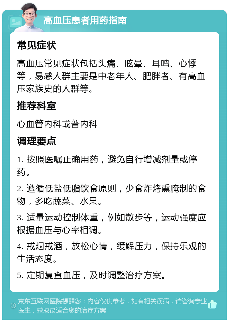 高血压患者用药指南 常见症状 高血压常见症状包括头痛、眩晕、耳鸣、心悸等，易感人群主要是中老年人、肥胖者、有高血压家族史的人群等。 推荐科室 心血管内科或普内科 调理要点 1. 按照医嘱正确用药，避免自行增减剂量或停药。 2. 遵循低盐低脂饮食原则，少食炸烤熏腌制的食物，多吃蔬菜、水果。 3. 适量运动控制体重，例如散步等，运动强度应根据血压与心率相调。 4. 戒烟戒酒，放松心情，缓解压力，保持乐观的生活态度。 5. 定期复查血压，及时调整治疗方案。