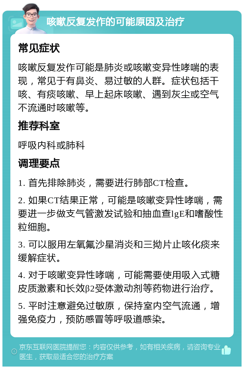 咳嗽反复发作的可能原因及治疗 常见症状 咳嗽反复发作可能是肺炎或咳嗽变异性哮喘的表现，常见于有鼻炎、易过敏的人群。症状包括干咳、有痰咳嗽、早上起床咳嗽、遇到灰尘或空气不流通时咳嗽等。 推荐科室 呼吸内科或肺科 调理要点 1. 首先排除肺炎，需要进行肺部CT检查。 2. 如果CT结果正常，可能是咳嗽变异性哮喘，需要进一步做支气管激发试验和抽血查lgE和嗜酸性粒细胞。 3. 可以服用左氧氟沙星消炎和三拗片止咳化痰来缓解症状。 4. 对于咳嗽变异性哮喘，可能需要使用吸入式糖皮质激素和长效β2受体激动剂等药物进行治疗。 5. 平时注意避免过敏原，保持室内空气流通，增强免疫力，预防感冒等呼吸道感染。