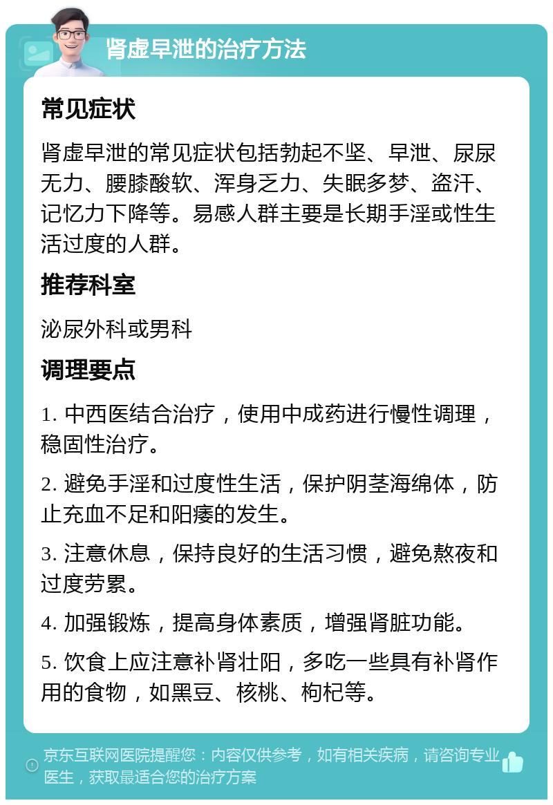 肾虚早泄的治疗方法 常见症状 肾虚早泄的常见症状包括勃起不坚、早泄、尿尿无力、腰膝酸软、浑身乏力、失眠多梦、盗汗、记忆力下降等。易感人群主要是长期手淫或性生活过度的人群。 推荐科室 泌尿外科或男科 调理要点 1. 中西医结合治疗，使用中成药进行慢性调理，稳固性治疗。 2. 避免手淫和过度性生活，保护阴茎海绵体，防止充血不足和阳痿的发生。 3. 注意休息，保持良好的生活习惯，避免熬夜和过度劳累。 4. 加强锻炼，提高身体素质，增强肾脏功能。 5. 饮食上应注意补肾壮阳，多吃一些具有补肾作用的食物，如黑豆、核桃、枸杞等。