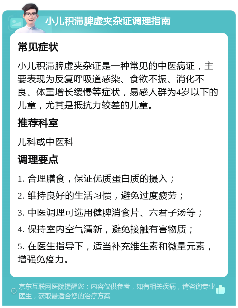 小儿积滞脾虚夹杂证调理指南 常见症状 小儿积滞脾虚夹杂证是一种常见的中医病证，主要表现为反复呼吸道感染、食欲不振、消化不良、体重增长缓慢等症状，易感人群为4岁以下的儿童，尤其是抵抗力较差的儿童。 推荐科室 儿科或中医科 调理要点 1. 合理膳食，保证优质蛋白质的摄入； 2. 维持良好的生活习惯，避免过度疲劳； 3. 中医调理可选用健脾消食片、六君子汤等； 4. 保持室内空气清新，避免接触有害物质； 5. 在医生指导下，适当补充维生素和微量元素，增强免疫力。