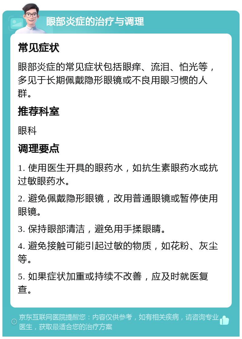 眼部炎症的治疗与调理 常见症状 眼部炎症的常见症状包括眼痒、流泪、怕光等，多见于长期佩戴隐形眼镜或不良用眼习惯的人群。 推荐科室 眼科 调理要点 1. 使用医生开具的眼药水，如抗生素眼药水或抗过敏眼药水。 2. 避免佩戴隐形眼镜，改用普通眼镜或暂停使用眼镜。 3. 保持眼部清洁，避免用手揉眼睛。 4. 避免接触可能引起过敏的物质，如花粉、灰尘等。 5. 如果症状加重或持续不改善，应及时就医复查。