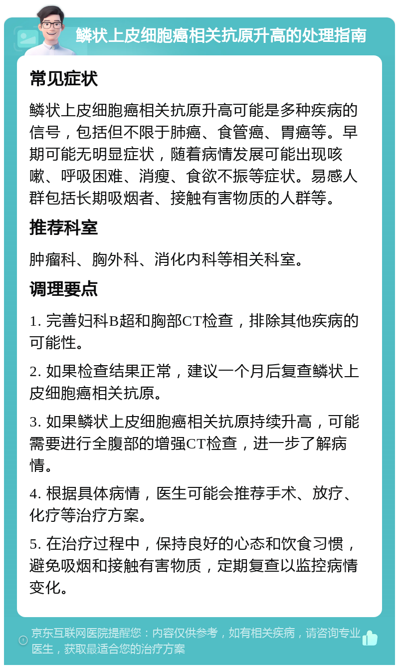 鳞状上皮细胞癌相关抗原升高的处理指南 常见症状 鳞状上皮细胞癌相关抗原升高可能是多种疾病的信号，包括但不限于肺癌、食管癌、胃癌等。早期可能无明显症状，随着病情发展可能出现咳嗽、呼吸困难、消瘦、食欲不振等症状。易感人群包括长期吸烟者、接触有害物质的人群等。 推荐科室 肿瘤科、胸外科、消化内科等相关科室。 调理要点 1. 完善妇科B超和胸部CT检查，排除其他疾病的可能性。 2. 如果检查结果正常，建议一个月后复查鳞状上皮细胞癌相关抗原。 3. 如果鳞状上皮细胞癌相关抗原持续升高，可能需要进行全腹部的增强CT检查，进一步了解病情。 4. 根据具体病情，医生可能会推荐手术、放疗、化疗等治疗方案。 5. 在治疗过程中，保持良好的心态和饮食习惯，避免吸烟和接触有害物质，定期复查以监控病情变化。